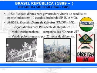 BRASIL REPÚBLICA (1889 – )
DITADURA MILITAR (1964 – 1985)
• 1982: Eleições diretas para governador (vitória de candidatos
oposicionistas em 10 estados, incluindo SP, RJ e MG).
• MAR/84: Emenda Dante de Oliveira (PMDB – MT):
– Eleições diretas para Presidente da República.
– Mobilização nacional – campanha das “Diretas Já”
– Vetada pelo congresso por 22 votos de diferença.
 