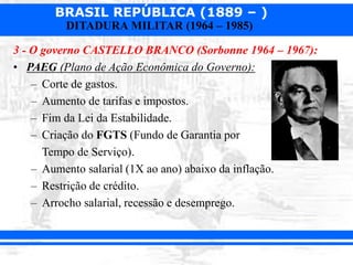 BRASIL REPÚBLICA (1889 – )
DITADURA MILITAR (1964 – 1985)
3 - O governo CASTELLO BRANCO (Sorbonne 1964 – 1967):
• PAEG (Plano de Ação Econômica do Governo):
– Corte de gastos.
– Aumento de tarifas e impostos.
– Fim da Lei da Estabilidade.
– Criação do FGTS (Fundo de Garantia por
Tempo de Serviço).
– Aumento salarial (1X ao ano) abaixo da inflação.
– Restrição de crédito.
– Arrocho salarial, recessão e desemprego.
 
