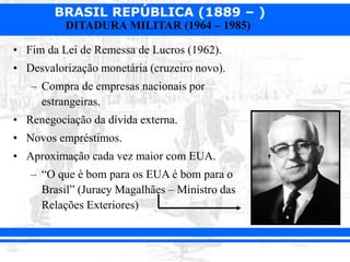 BRASIL REPÚBLICA (1889 – )
DITADURA MILITAR (1964 – 1985)
• Fim da Lei de Remessa de Lucros (1962).
• Desvalorização monetária (cruzeiro novo).
– Compra de empresas nacionais por
estrangeiras.
• Renegociação da dívida externa.
• Novos empréstimos.
• Aproximação cada vez maior com EUA.
– “O que é bom para os EUA é bom para o
Brasil” (Juracy Magalhães – Ministro das
Relações Exteriores)
 