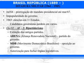BRASIL REPÚBLICA (1889 – )
DITADURA MILITAR (1964 – 1985)
• Jul/64 – prorrogação do mandato presidencial até mar/67.
• Impopularidade do governo.
• 1965: eleições em 11 Estados.
– Candidatos governistas perdem em vários.
• Out/65 – AI – 2: Bipartidarismo
– Extinção dos antigos partidos.
– ARENA (Aliança Renovadora Nacional) – partido do
governo.
– MDB (Movimento Democrático Brasileiro) – oposição ao
governo.
– Autorização para fechar órgãos legislativos.
 