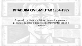 DITADURA CIVIL-MILITAR 1964-1985
Suspensão de direitos políticos, censura à imprensa, a
perseguição política e a repressão a movimentos sociais e
culturais.
 