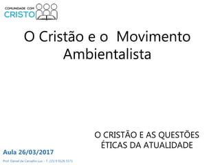 Prof. Daniel de Carvalho Luz – T. (15) 9 9126 5571
Aula 26/03/2017
O Cristão e o Movimento
Ambientalista
O CRISTÃO E AS QUESTÕES
ÉTICAS DA ATUALIDADE
 