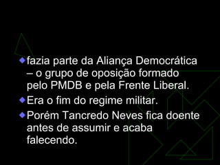 Tancredo Neves fazia parte da Aliança Democrática – o grupo de oposição formado pelo PMDB e pela Frente Liberal. Era o fim do regime militar.  Porém Tancredo Neves fica doente antes de assumir e acaba falecendo.  