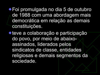 Foi promulgada no dia 5 de outubro de 1988 com uma abordagem mais democrática em relação as demais constituições.  teve a colaboração e participação do povo, por meio de abaixo-assinados, liderados pelos sindicatos de classe, entidades religiosas e demais segmentos da sociedade.  