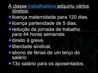 A classe  trabalhadora  adquiriu vários direitos : licença maternidade para 120 dias,  licença partenidade de 5 dias,  redução da jornada de trabalho para 44 horas semanais direito à greve,  liberdade sindical,  abono de férias de um terço do salário  13o salário para os aposentados.  
