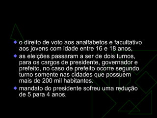mudanças para a consolidação da democracia  o direito de voto aos analfabetos e facultativo aos jovens com idade entre 16 e 18 anos,  as eleições passaram a ser de dois turnos, para os cargos de presidente, governador e prefeito, no caso de prefeito ocorre segundo turno somente nas cidades que possuem mais de 200 mil habitantes. mandato do presidente sofreu uma redução de 5 para 4 anos.  