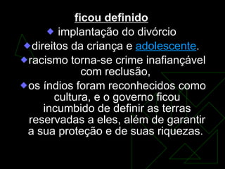 ficou definido   implantação do divórcio  direitos da criança e  adolescente .  racismo torna-se crime inafiançável com reclusão,  os índios foram reconhecidos como cultura, e o governo ficou incumbido de definir as terras reservadas a eles, além de garantir a sua proteção e de suas riquezas.  