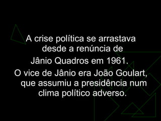 O golpe   A crise política se arrastava desde a renúncia de  Jânio Quadros em 1961.  O vice de Jânio era João Goulart, que assumiu a presidência num clima político adverso.  