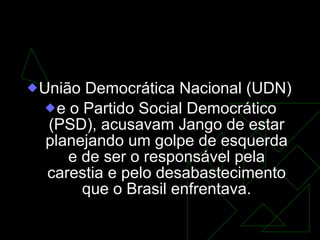 Os partidos de oposição...  União Democrática Nacional (UDN)  e o Partido Social Democrático (PSD), acusavam Jango de estar planejando um golpe de esquerda e de ser o responsável pela carestia e pelo desabastecimento que o Brasil enfrentava. 