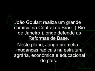 No dia  13 de março de 1964 João Goulart realiza um grande comício na Central do Brasil ( Rio de Janeiro ), onde defende as  Reformas de Base .  Neste plano, Jango prometia mudanças radicais na estrutura agrária, econômica e educacional do país.  