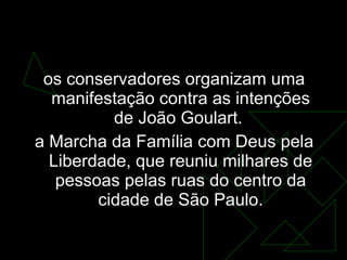 19 de março  os conservadores organizam uma manifestação contra as intenções de João Goulart.  a Marcha da Família com Deus pela Liberdade, que reuniu milhares de pessoas pelas ruas do centro da cidade de São Paulo. 