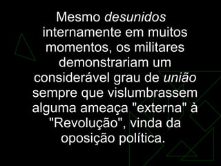 Mesmo  desunidos  internamente em muitos momentos, os militares demonstrariam um considerável grau de  união  sempre que vislumbrassem alguma ameaça "externa" à "Revolução", vinda da oposição política.  