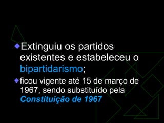 AI-2  Extinguiu os partidos existentes e estabeleceu o  bipartidarismo ; ficou vigente até 15 de março de 1967, sendo substituído pela  Constituição de 1967 