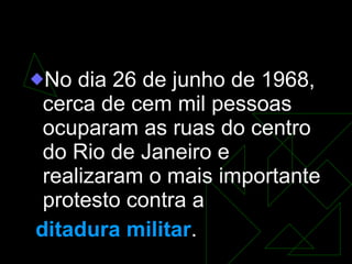 Passeata dos cem mil No dia 26 de junho de 1968, cerca de cem mil pessoas ocuparam as ruas do centro do Rio de Janeiro e realizaram o mais importante protesto contra a ditadura militar . 