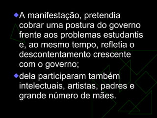A manifestação, pretendia cobrar uma postura do governo frente aos problemas estudantis e, ao mesmo tempo, refletia o descontentamento crescente com o governo;  dela participaram também intelectuais, artistas, padres e grande número de mães. 