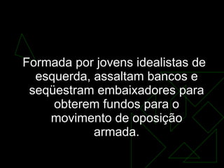 A guerrilha urbana começa a se organizar Formada por jovens idealistas de esquerda, assaltam bancos e seqüestram embaixadores para obterem fundos para o movimento de oposição armada. 