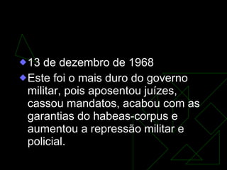 AI-5  13 de dezembro de 1968  Este foi o mais duro do governo militar, pois aposentou juízes, cassou mandatos, acabou com as garantias do habeas-corpus e aumentou a repressão militar e policial.  