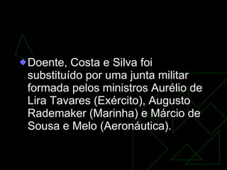 GOVERNO DA JUNTA MILITAR  (31/8/1969-30/10/1969) Doente, Costa e Silva foi substituído por uma junta militar formada pelos ministros Aurélio de Lira Tavares (Exército), Augusto Rademaker (Marinha) e Márcio de Sousa e Melo (Aeronáutica).   
