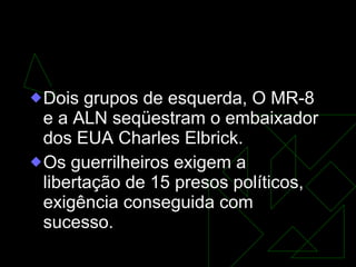 GOVERNO DA JUNTA MILITAR  (31/8/1969-30/10/1969) Dois grupos de esquerda, O MR-8 e a ALN seqüestram o embaixador dos EUA Charles Elbrick.  Os guerrilheiros exigem a libertação de 15 presos políticos, exigência conseguida com sucesso.  
