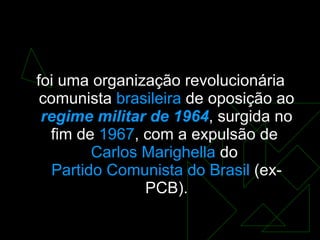 Ação Libertadora Nacional  ( ALN )  foi uma organização revolucionária comunista  brasileira  de oposição ao  regime militar de 1964 , surgida no fim de  1967 , com a expulsão de  Carlos  Marighella  do  Partido Comunista do Brasil  (ex-PCB). 