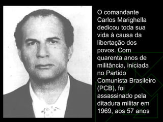 O comandante Carlos Marighella dedicou toda sua vida à causa da libertação dos povos. Com quarenta anos de militância, iniciada no Partido Comunista Brasileiro (PCB), foi assassinado pela ditadura militar em 1969, aos 57 anos  