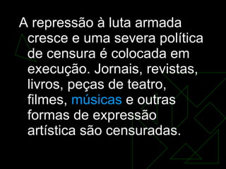 A repressão à luta armada cresce e uma severa política de censura é colocada em execução. Jornais, revistas, livros, peças de teatro, filmes,  músicas  e outras formas de expressão artística são censuradas.  