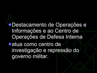 DOI-Codi  Destacamento de Operações e Informações e ao Centro de Operações de Defesa Interna  atua como centro de investigação e repressão do governo militar. 
