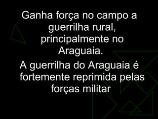 Ganha força no campo a guerrilha rural, principalmente no Araguaia.  A guerrilha do Araguaia é fortemente reprimida pelas forças militar  