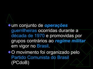 A guerrilha do Araguaia um conjunto de  operações   guerrilheiras  ocorridas durante a  década de 1970  e promovidas por grupos contrários ao  regime militar  em vigor no  Brasil . O movimento foi organizado pelo  Partido Comunista do Brasil  (PCdoB) 