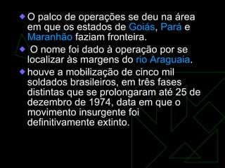 O palco de operações se deu na área em que os estados de  Goiás ,  Pará  e  Maranhão  faziam fronteira. O nome foi dado à operação por se localizar às margens do  rio Araguaia . houve a mobilização de cinco mil soldados brasileiros, em três fases distintas que se prolongaram até 25 de dezembro de 1974, data em que o movimento insurgente foi definitivamente extinto.  
