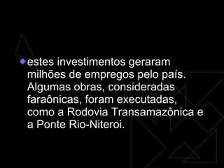 O Milagre Econômico  (1969-73) estes investimentos geraram milhões de empregos pelo país. Algumas obras, consideradas faraônicas, foram executadas, como a Rodovia Transamazônica e a Ponte Rio-Niteroi. 