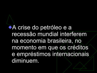 GOVERNO GEISEL (1974-1979) A crise do petróleo e a recessão mundial interferem na economia brasileira, no momento em que os créditos e empréstimos internacionais diminuem. 