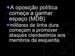 A oposição política começa a ganhar espaço (MDB) militares de linha dura começam a promover ataques clandestinos aos membros da esquerda .  