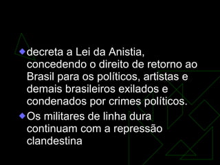 GOVERNO FIGUEIREDO (1979-1985)   decreta a Lei da Anistia, concedendo o direito de retorno ao Brasil para os políticos, artistas e demais brasileiros exilados e condenados por crimes políticos.  Os militares de linha dura continuam com a repressão clandestina  
