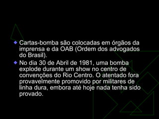 GOVERNO FIGUEIREDO (1979-1985) Cartas-bomba são colocadas em órgãos da imprensa e da OAB (Ordem dos advogados do Brasil).  No dia 30 de Abril de 1981, uma bomba explode durante um show no centro de convenções do Rio Centro. O atentado fora provavelmente promovido por militares de linha dura, embora até hoje nada tenha sido provado.  