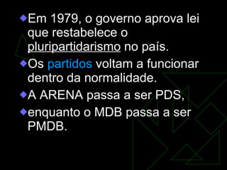 Em 1979, o governo aprova lei que restabelece o  pluripartidarismo  no país.  Os  partidos  voltam a funcionar dentro da normalidade.  A ARENA passa a ser PDS,  enquanto o MDB passa a ser PMDB.  