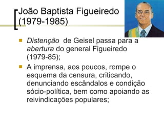 João Baptista Figueiredo (1979-1985) Distenção  de Geisel passa para a  abertura  do general Figueiredo (1979-85); A imprensa, aos poucos, rompe o esquema da censura, criticando, denunciando escândalos e condição sócio-política, bem como apoiando as reivindicações populares; 