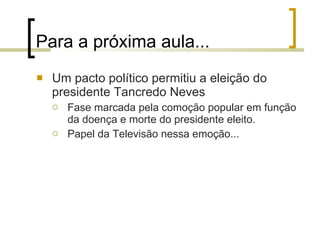 Para a próxima aula... Um pacto político permitiu a eleição do presidente Tancredo Neves Fase marcada pela comoção popular em função da doença e morte do presidente eleito. Papel da Televisão nessa emoção... 