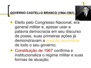 GOVERNO CASTELLO BRANCO (1964-1967)   Eleito pelo Congresso Nacional, era general militar e, apesar usar a palavra democracia em seu discurso de posse, suas primeiras ações já demonstravam a  posição autoritária  de todo o seu governo; Constituição de 1967  confirma e institucionaliza o regime militar e suas formas de atuação. 