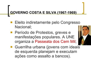 GOVERNO COSTA E SILVA (1967-1969) Eleito indiretamente pelo Congresso Nacional; Período de Protestos, greves e manifestações populares. A UNE organiza a  Passeata dos Cem Mil ; Guerrilha urbana (jovens com ideais de esquerda planejam e executam ações como assalto a bancos). 