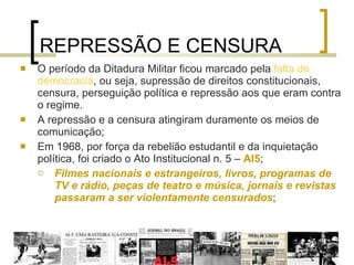 REPRESSÃO E CENSURA O período da Ditadura Militar ficou marcado pela  falta de democracia , ou seja, supressão de direitos constitucionais, censura, perseguição política e repressão aos que eram contra o regime.  A repressão e a censura atingiram duramente os meios de comunicação; Em 1968, por força da rebelião estudantil e da inquietação política, foi criado o Ato Institucional n. 5 –  AI5 ; Filmes nacionais e estrangeiros, livros, programas de TV e rádio, peças de teatro e música, jornais e revistas passaram a ser violentamente censurados ; 