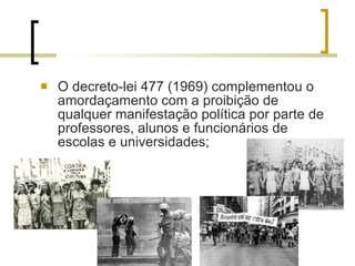 O decreto-lei 477 (1969) complementou o amordaçamento com a proibição de qualquer manifestação política por parte de professores, alunos e funcionários de escolas e universidades; 
