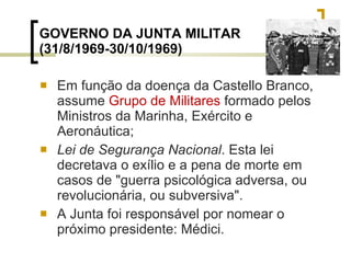 GOVERNO DA JUNTA MILITAR (31/8/1969-30/10/1969) Em função da doença da Castello Branco, assume  Grupo de Militares  formado pelos Ministros da Marinha, Exército e Aeronáutica; Lei de Segurança Nacional . Esta lei decretava o exílio e a pena de morte em casos de "guerra psicológica adversa, ou revolucionária, ou subversiva". A Junta foi responsável por nomear o próximo presidente: Médici. 