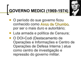 GOVERNO MEDICI (1969-1974) O período do sue governo ficou conhecido como  Anos de Chumbo , por ser o mais duro e autoritário; Luta armada e política de Censura; O DOI-Codi (Destacamento de Operações e Informações e Centro de Operações de Defesa Interna ) atua como centro de investigação e repressão do governo militar.  