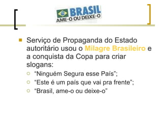Serviço de Propaganda do Estado autoritário usou o  Milagre Brasileiro  e a conquista da Copa para criar slogans: “ Ninguém Segura esse País”; “ Este é um país que vai pra frente”; “ Brasil, ame-o ou deixe-o”  