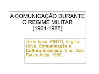 A COMUNICAÇÃO DURANTE O REGIME MILITAR (1964-1985) Texto-base: PINTO, Virgílio Noya.  Comunicação e Cultura Brasileira . 5.ed. São Paulo: Ática, 1999. 