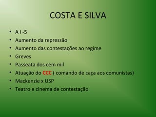 COSTA E SILVA
•
•
•
•
•
•
•
•

A I -5
Aumento da repressão
Aumento das contestações ao regime
Greves
Passeata dos cem mil
Atuação do CCC ( comando de caça aos comunistas)
Mackenzie x USP
Teatro e cinema de contestação

 