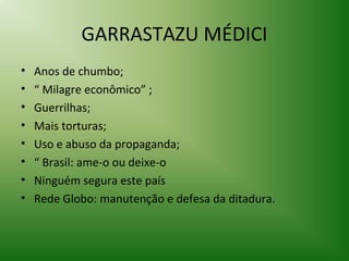 GARRASTAZU MÉDICI
•
•
•
•
•
•
•
•

Anos de chumbo;
“ Milagre econômico” ;
Guerrilhas;
Mais torturas;
Uso e abuso da propaganda;
“ Brasil: ame-o ou deixe-o
Ninguém segura este país
Rede Globo: manutenção e defesa da ditadura.

 