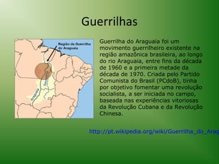 Guerrilhas
Guerrilha do Araguaia foi um
movimento guerrilheiro existente na
região amazônica brasileira, ao longo
do rio Araguaia, entre fins da década
de 1960 e a primeira metade da
década de 1970. Criada pelo Partido
Comunista do Brasil (PCdoB), tinha
por objetivo fomentar uma revolução
socialista, a ser iniciada no campo,
baseada nas experiências vitoriosas
da Revolução Cubana e da Revolução
Chinesa.

http://pt.wikipedia.org/wiki/Guerrilha_do_Arag

 
