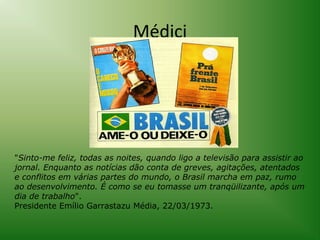 Médici

"Sinto-me feliz, todas as noites, quando ligo a televisão para assistir ao
jornal. Enquanto as notícias dão conta de greves, agitações, atentados
e conflitos em várias partes do mundo, o Brasil marcha em paz, rumo
ao desenvolvimento. É como se eu tomasse um tranqüilizante, após um
dia de trabalho".
Presidente Emílio Garrastazu Média, 22/03/1973.

 